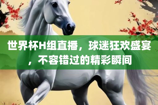 世界杯H组直播，球迷狂欢盛宴，不容错过的精彩瞬间