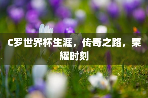 C罗世界杯生涯，传奇之路，荣耀时刻