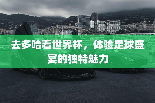 去多哈看世界杯，体验足球盛宴的独特魅力