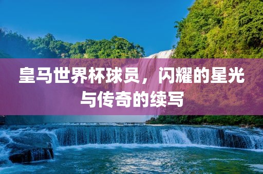 皇马世界杯球员，闪耀的星光与传奇的续写