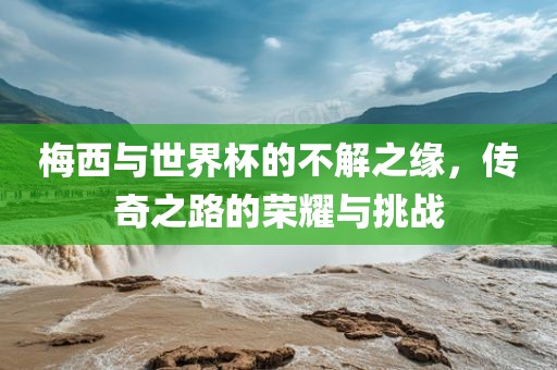 梅西与世界杯的不解之缘，传奇之路的荣耀与挑战
