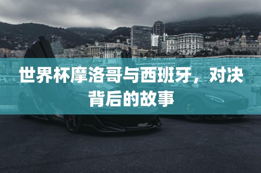 世界杯摩洛哥与西班牙，对决背后的故事