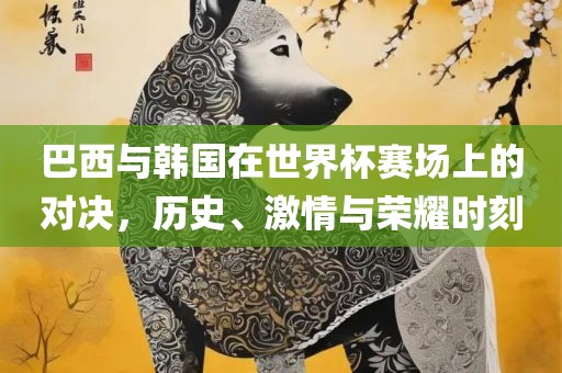 巴西与韩国在世界杯赛场上的对决，历史、激情与荣耀时刻