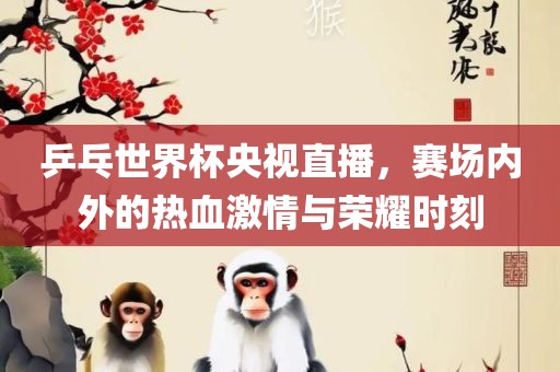 乒乓世界杯央视直播，赛场内外的热血激情与荣耀时刻