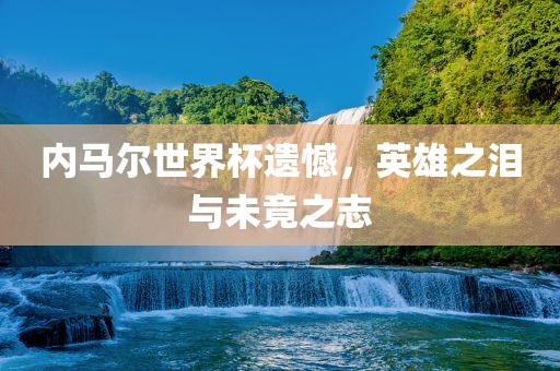 内马尔世界杯遗憾，英雄之泪与未竟之志