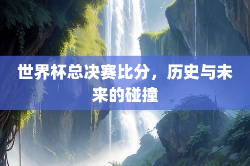 世界杯总决赛比分，历史与未来的碰撞衡水勇创橡塑制品有限公司