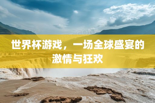 世界杯游戏，一场全球盛宴的激情与狂欢