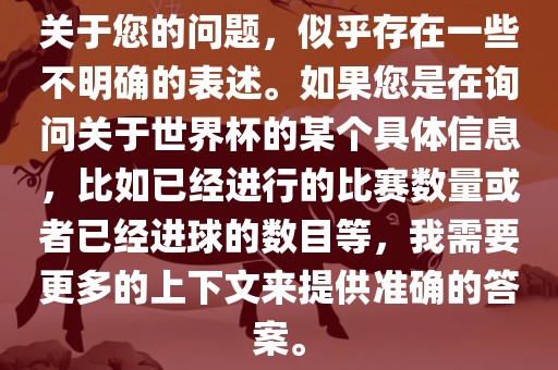 关于您的问题，似乎存在一些不明确的表述。如果您是在询问关于世界杯的某个具体信息，比如已经进行的比赛数量或者已经进球的数目等，我需要更多的上下文来提供准确的答案。