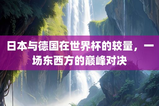 日本与德国在世界杯的较量，一场东西方的巅峰对决