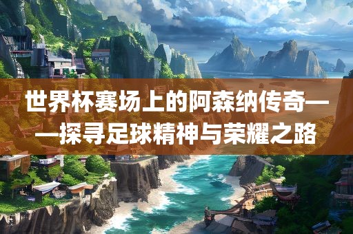世界杯赛场上的阿森纳传奇——探寻足球精神与荣耀之路