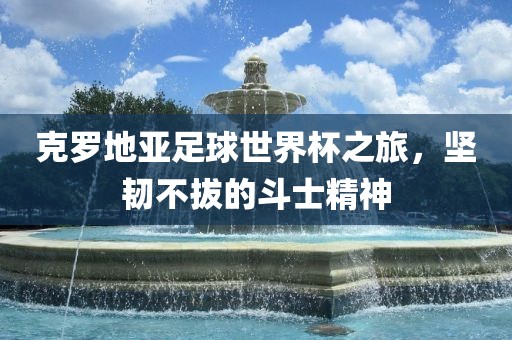 克罗地亚足球世界杯之旅，坚韧不拔的斗士精神