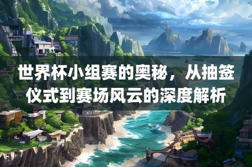 世界杯小组赛的奥秘，从抽签仪式到赛场风云的深度解析