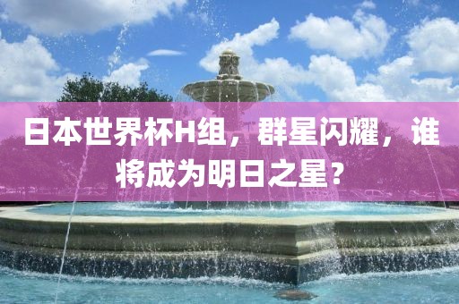 日本世界杯H组，群星闪耀，谁将成为明日之星？