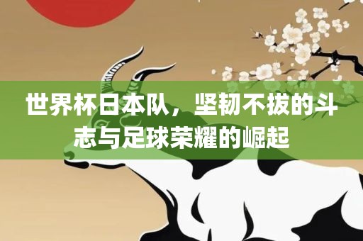 世界杯日本队，坚韧不拔的斗志与足球荣耀的崛起