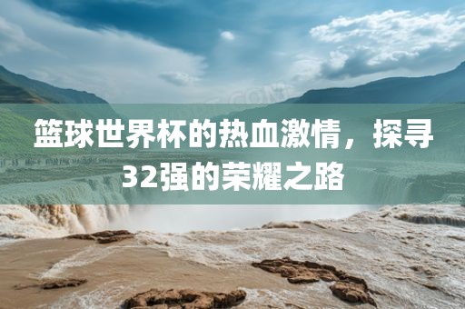 篮球世界杯的热血激情，探寻32强的荣耀之路