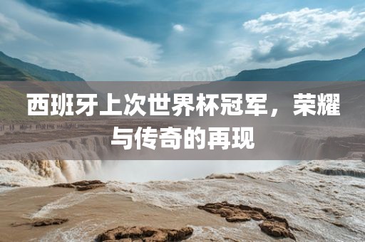 西班牙上次世界杯冠军，荣耀与传奇的再现