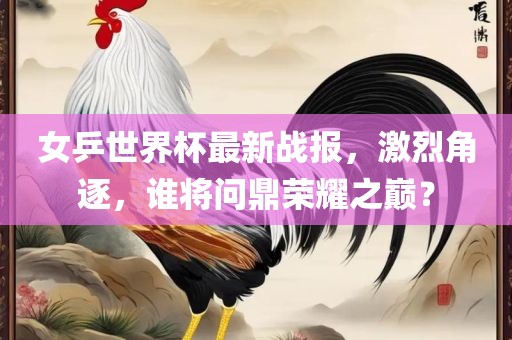 女乒世界杯最新战报，激烈角逐，谁将问鼎荣耀之巅？