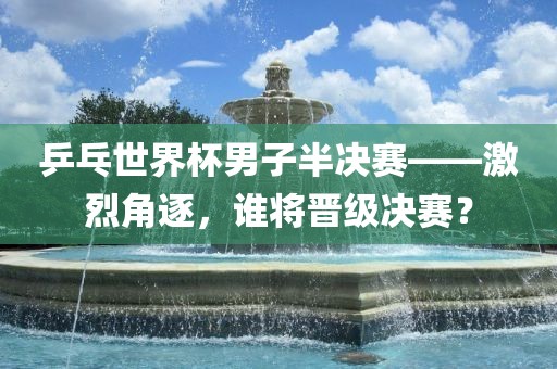 乒乓世界杯男子半决赛——激烈角逐，谁将晋级决赛？