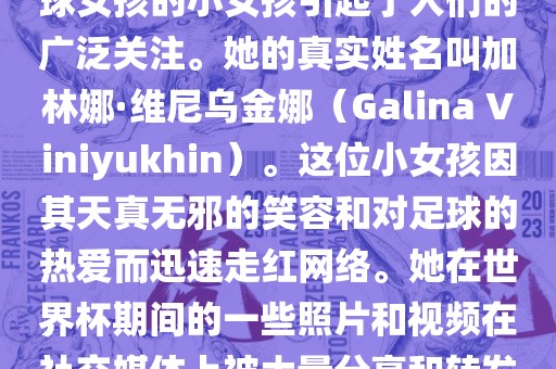 在巴西世界杯上，一位名叫足球女孩的小女孩引起了人们的广泛关注。她的真实姓名叫加林娜·维尼乌金娜（Galina Viniyukhin）。这位小女孩因其天真无邪的笑容和对足球的热爱而迅速走红网络。她在世界杯期间的一些照片和视频在社交媒体上被大量分享和转发。