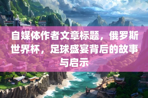 自媒体作者文章标题，俄罗斯世界杯，足球盛宴背后的故事与启示