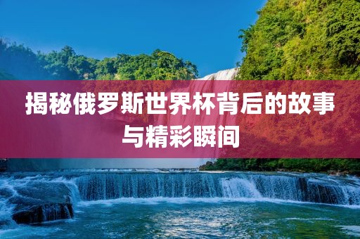 揭秘俄罗斯世界杯背后的故事与精彩瞬间