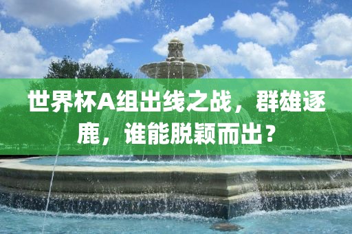 世界杯A组出线之战，群雄逐鹿，谁能脱颖而出？
