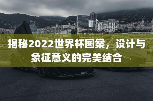 揭秘2022世界杯图案，设计与象征意义的完美结合