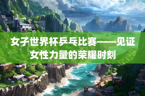 女孑世界杯乒乓比赛——见证女性力量的荣耀时刻