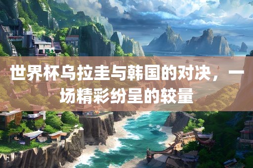 世界杯乌拉圭与韩国的对决，一场精彩纷呈的较量