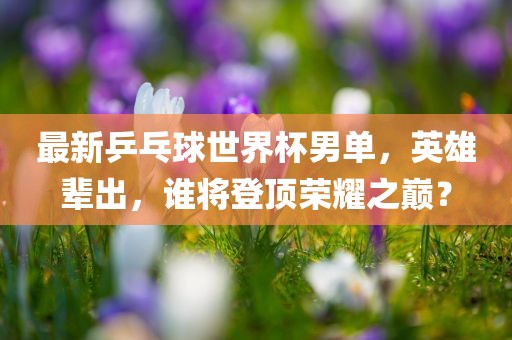 最新乒乓球世界杯男单，英雄辈出，谁将登顶荣耀之巅？