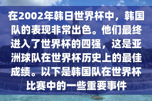 在2002年韩日世界杯中，韩国队的表现非常出色。他们最终进入了世界杯的四强，这是亚洲球队在世界杯历史上的最佳成绩。以下是韩国队在世界杯比赛中的一些重要事件