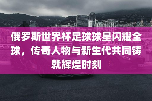 俄罗斯世界杯足球球星闪耀全球，传奇人物与新生代共同铸就辉煌时刻