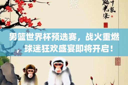 男篮世界杯预选赛，战火重燃，球迷狂欢盛宴即将开启！