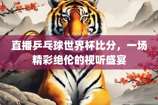 直播乒乓球世界杯比分，一场精彩绝伦的视听盛宴