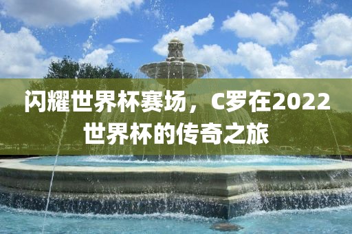 闪耀世界杯赛场，C罗在2022世界杯的传奇之旅