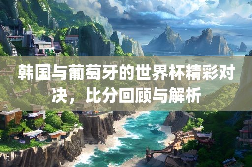 韩国与葡萄牙的世界杯精彩对决，比分回顾与解析