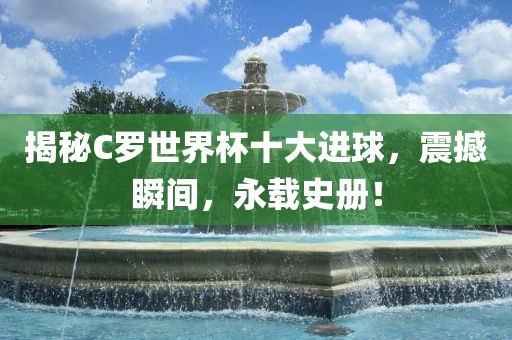 揭秘C罗世界杯十大进球，震撼瞬间，永衡水勇创橡塑制品有限公司载史册！