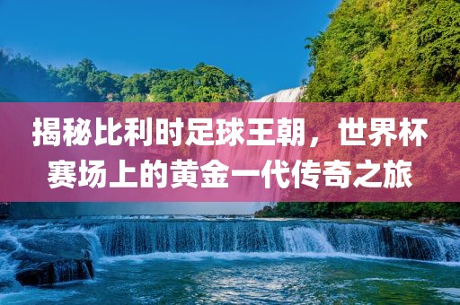 揭秘比利时足球王朝，世界杯赛场上的黄金一代传奇之旅
