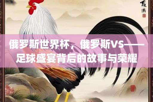 俄罗斯世界杯，俄罗斯VS——足球盛宴背后的故事与荣耀