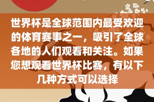 世界杯是全球范围内最受欢迎的体育赛事之一，吸引了全球各地的人们观看和关注。如果您想观看世界杯比赛，有以下几种方式可以选择