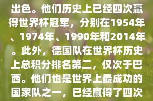 德国队在世界杯上的表现非常出色。他们历史上已经四次赢得世界杯冠军，分别在1954年、1974年、1990年和2014年。此外，德国队在世界杯历史上总积分排名第二，仅次于巴西。他们也是世界上最成功的国家队之一，已经赢得了四次世界杯冠军和多次进入决赛。
