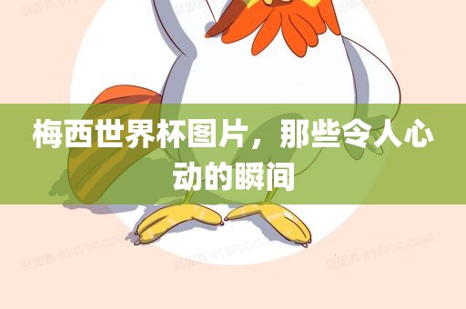 梅西世界杯图片，那些令人心动的瞬间