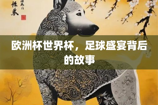 欧洲杯世界杯，足球盛宴背后的故事