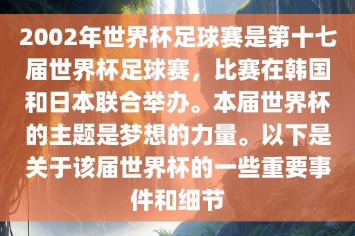 2002年世界杯足球赛是第十七届世界杯足球赛，比赛在韩国和日本联合举办。本届世界杯的主题是梦想的力量。以下是关于该届世界杯的一些重要事件和细节衡水勇创橡塑制品有限公司