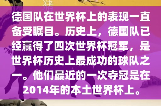 德国队在世界杯上的表现一直备受瞩目。历史上，德国队已经赢得了四次世界杯冠军，是世界杯历史上最成功的球队之一。他们最近的一次夺冠是在2014年的本土世界杯上。