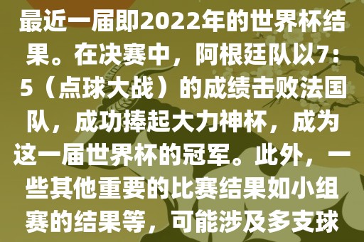关于世界杯的结果，可以提供最近一届即2022年的世界杯结果。在决赛中，阿根廷队以7:5（点球大战）的成绩击败法国队，成功捧起大力神杯，成为这一届世界杯的冠军。此外，一些其他重要的比赛结果如小组赛的结果等，可能涉及多支球队并且需要更详细的信息。
