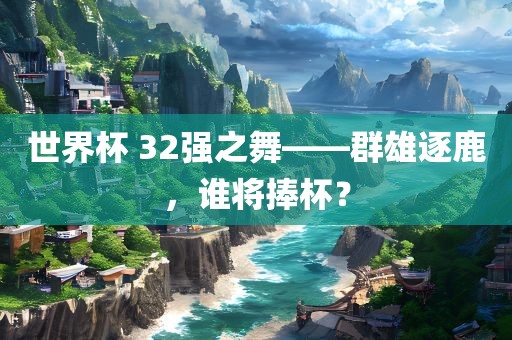 世界杯 32强之舞——群雄逐鹿，谁将捧杯？