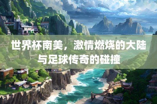 世界杯南美，激情燃烧的大陆与足球传奇的碰撞