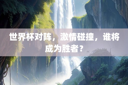 世界杯对阵，激情碰撞，谁将成为胜者？衡水勇创橡塑制品有限公司