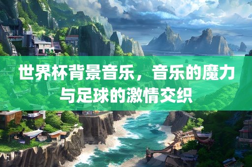 世界杯背景音乐，音乐的魔力与足球的激情交织